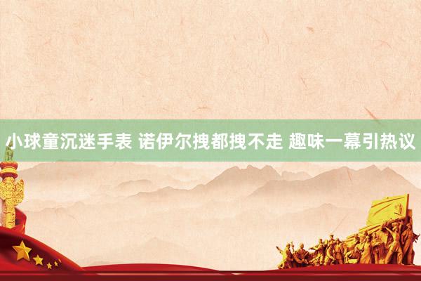 小球童沉迷手表 诺伊尔拽都拽不走 趣味一幕引热议