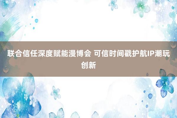 联合信任深度赋能漫博会 可信时间戳护航IP潮玩创新