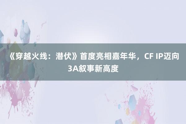 《穿越火线：潜伏》首度亮相嘉年华，CF IP迈向3A叙事新高度