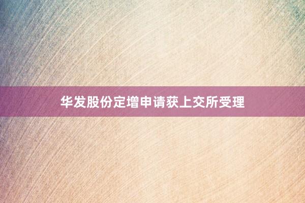 华发股份定增申请获上交所受理