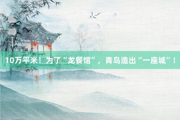 10万平米！为了“龙餐馆”，青岛造出“一座城”！