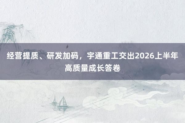 经营提质、研发加码，宇通重工交出2026上半年高质量成长答卷