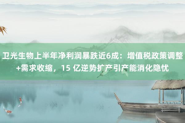 卫光生物上半年净利润暴跌近6成：增值税政策调整+需求收缩，15 亿逆势扩产引产能消化隐忧