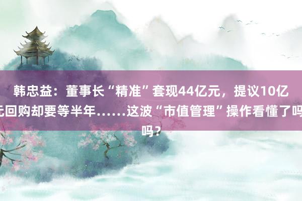 韩忠益：董事长“精准”套现44亿元，提议10亿元回购却要等半年……这波“市值管理”操作看懂了吗？