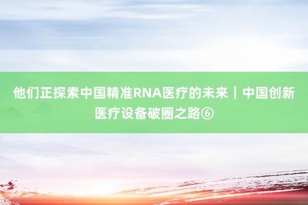 他们正探索中国精准RNA医疗的未来｜中国创新医疗设备破圈之路⑥