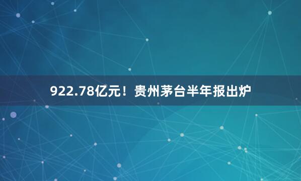 922.78亿元！贵州茅台半年报出炉