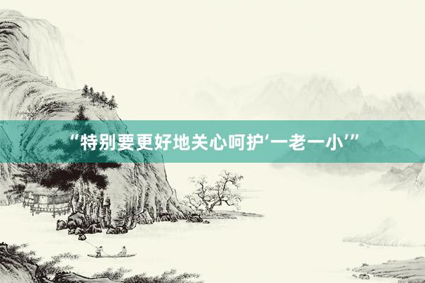 “特别要更好地关心呵护‘一老一小’”