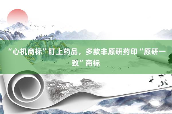 “心机商标”盯上药品，多款非原研药印“原研一致”商标