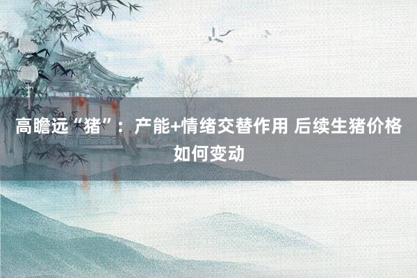 高瞻远“猪”：产能+情绪交替作用 后续生猪价格如何变动
