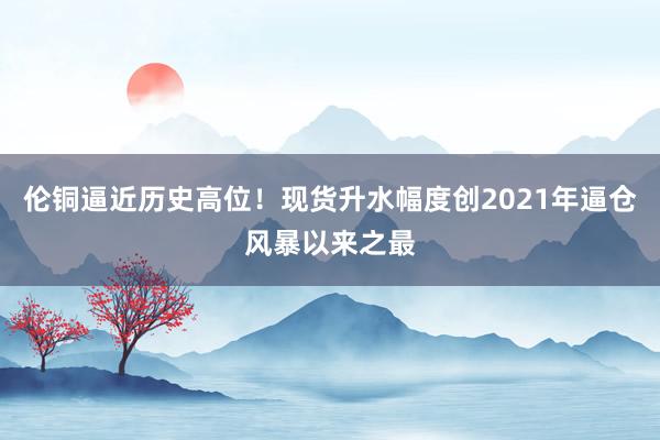 伦铜逼近历史高位！现货升水幅度创2021年逼仓风暴以来之最