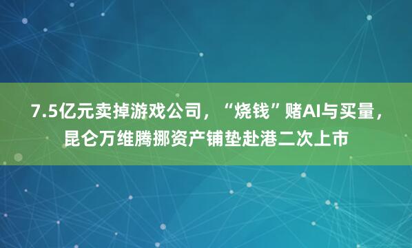 7.5亿元卖掉游戏公司，“烧钱”赌AI与买量，昆仑万维腾挪资产铺垫赴港二次上市