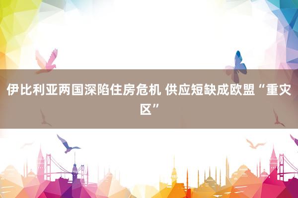 伊比利亚两国深陷住房危机 供应短缺成欧盟“重灾区”