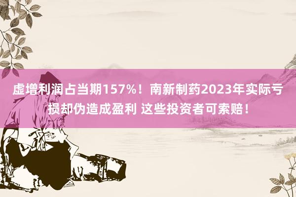 虚增利润占当期157%！南新制药2023年实际亏损却伪造成盈利 这些投资者可索赔！
