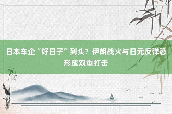 日本车企“好日子”到头？伊朗战火与日元反弹恐形成双重打击