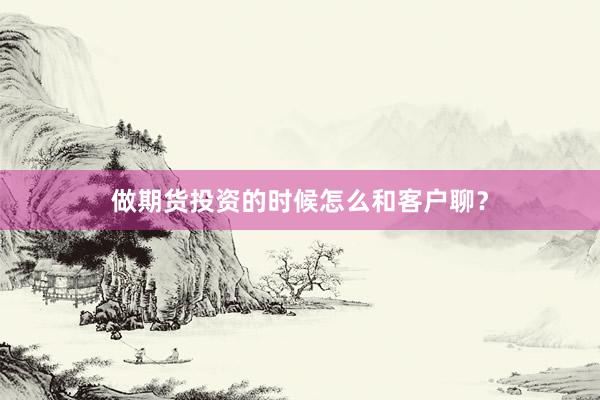 做期货投资的时候怎么和客户聊？