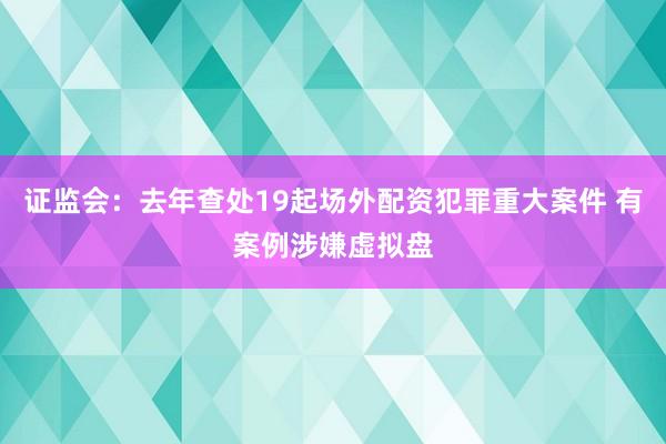证监会：去年查处19起场外配资犯罪重大案件 有案例涉嫌虚拟盘