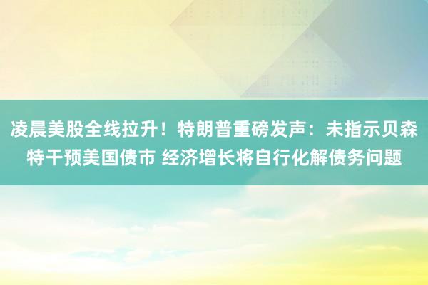 凌晨美股全线拉升！特朗普重磅发声：未指示贝森特干预美国债市 经济增长将自行化解债务问题