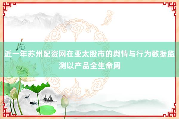 近一年苏州配资网在亚太股市的舆情与行为数据监测以产品全生命周