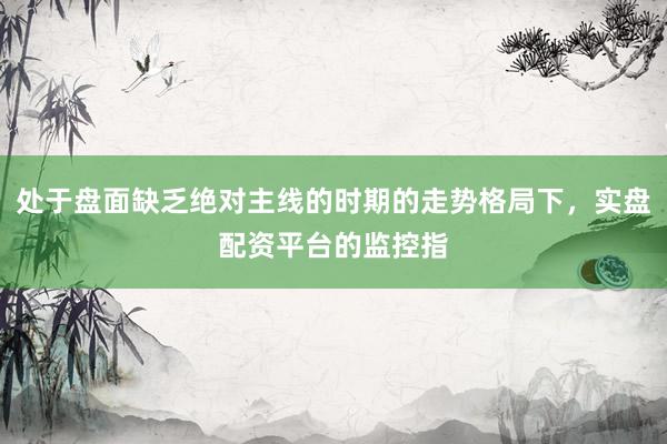 处于盘面缺乏绝对主线的时期的走势格局下，实盘配资平台的监控指