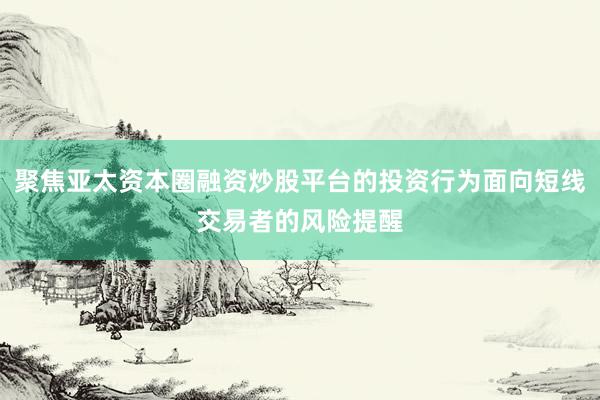 聚焦亚太资本圈融资炒股平台的投资行为面向短线交易者的风险提醒