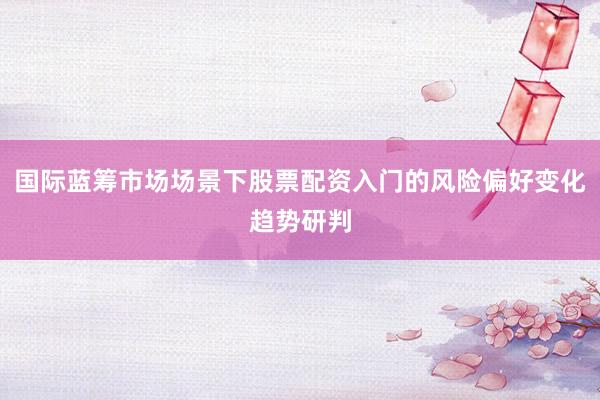 国际蓝筹市场场景下股票配资入门的风险偏好变化趋势研判