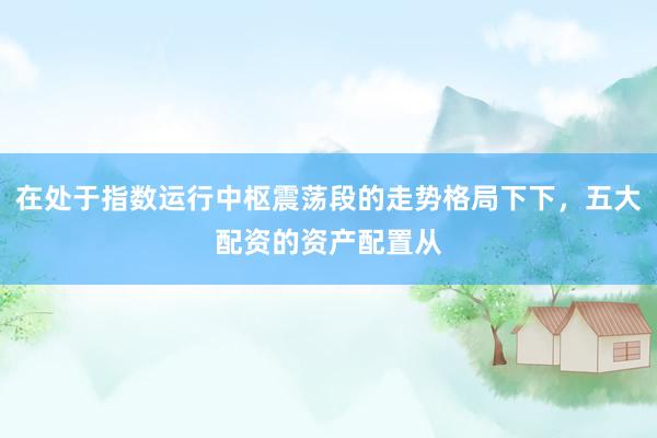 在处于指数运行中枢震荡段的走势格局下下，五大配资的资产配置从