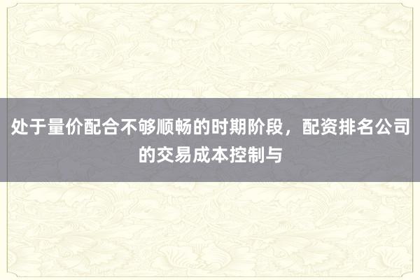 处于量价配合不够顺畅的时期阶段，配资排名公司的交易成本控制与
