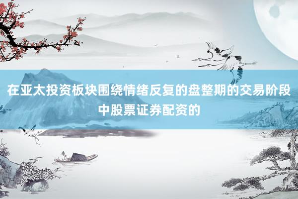 在亚太投资板块围绕情绪反复的盘整期的交易阶段中股票证券配资的