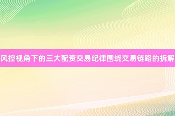 风控视角下的三大配资交易纪律围绕交易链路的拆解