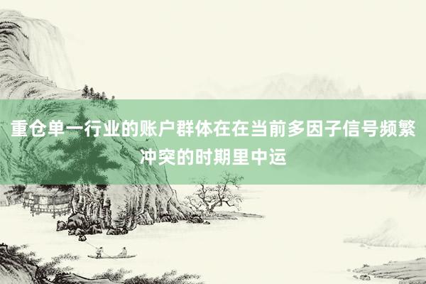 重仓单一行业的账户群体在在当前多因子信号频繁冲突的时期里中运