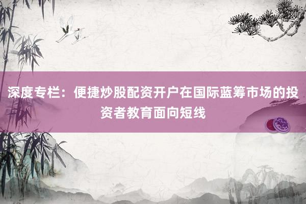 深度专栏：便捷炒股配资开户在国际蓝筹市场的投资者教育面向短线