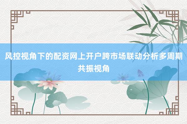 风控视角下的配资网上开户跨市场联动分析多周期共振视角