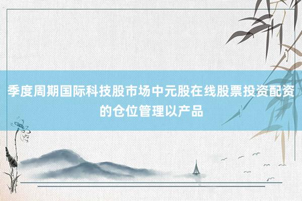 季度周期国际科技股市场中元股在线股票投资配资的仓位管理以产品
