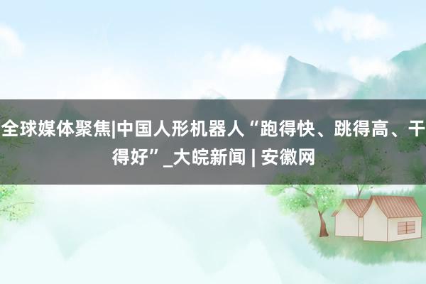 全球媒体聚焦|中国人形机器人“跑得快、跳得高、干得好”_大皖新闻 | 安徽网