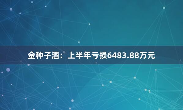 金种子酒：上半年亏损6483.88万元