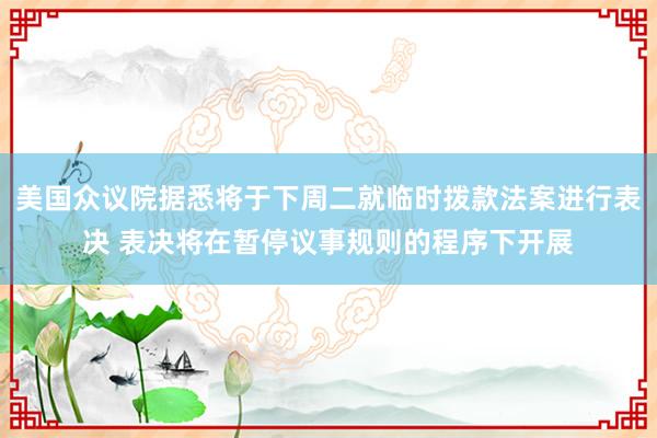 美国众议院据悉将于下周二就临时拨款法案进行表决 表决将在暂停议事规则的程序下开展
