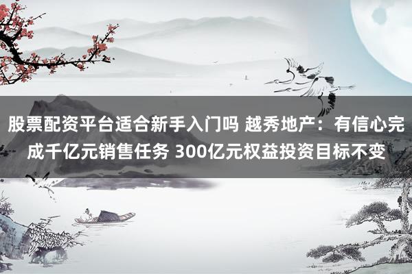 股票配资平台适合新手入门吗 越秀地产：有信心完成千亿元销售任务 300亿元权益投资目标不变