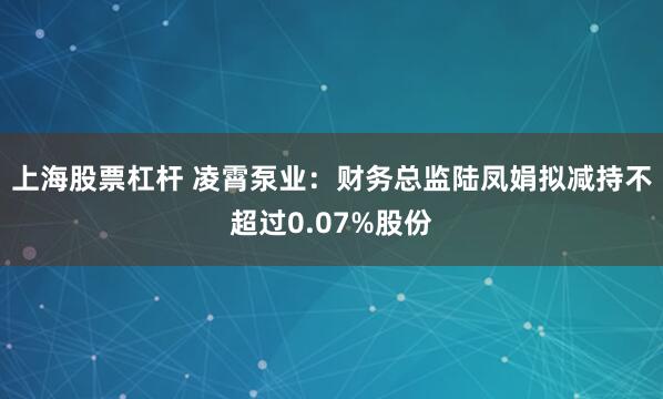 上海股票杠杆 凌霄泵业：财务总监陆凤娟拟减持不超过0.07%股份