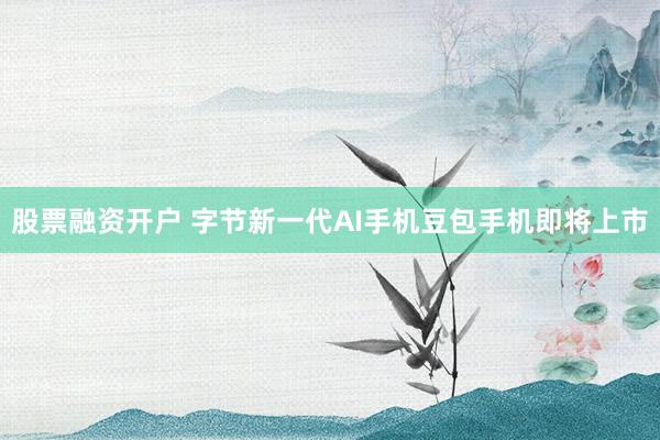 股票融资开户 字节新一代AI手机豆包手机即将上市