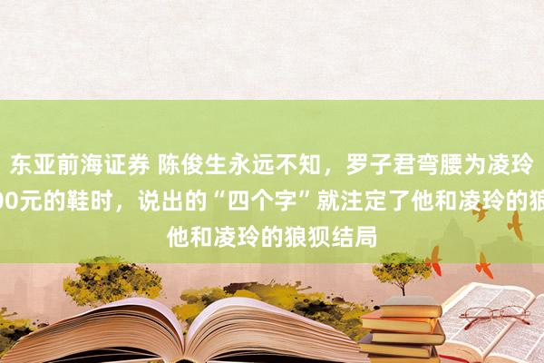 东亚前海证券 陈俊生永远不知，罗子君弯腰为凌玲试10500元的鞋时，说出的“四个字”就注定了他和凌玲的狼狈结局
