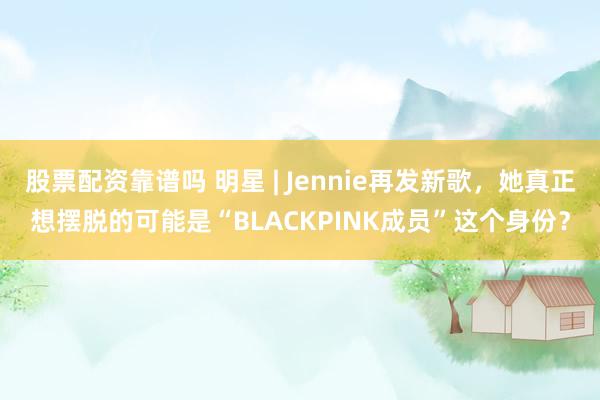 股票配资靠谱吗 明星 | Jennie再发新歌，她真正想摆脱的可能是“BLACKPINK成员”这个身份？