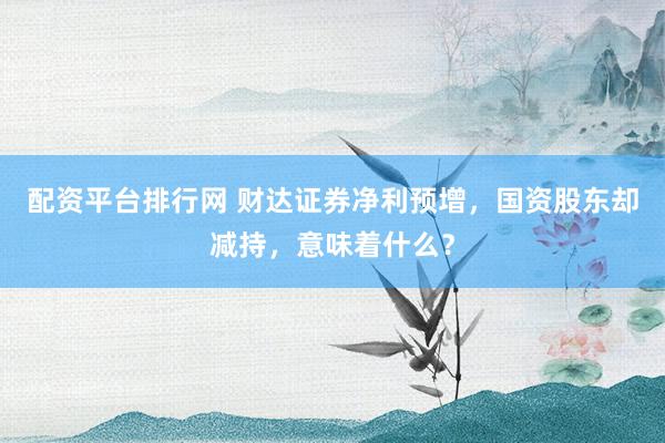 配资平台排行网 财达证券净利预增，国资股东却减持，意味着什么？