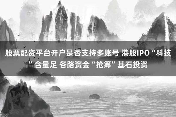 股票配资平台开户是否支持多账号 港股IPO“科技”含量足 各路资金“抢筹”基石投资