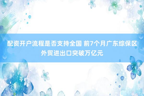 配资开户流程是否支持全国 前7个月广东综保区外贸进出口突破万亿元