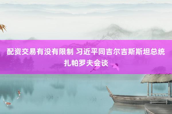 配资交易有没有限制 习近平同吉尔吉斯斯坦总统扎帕罗夫会谈
