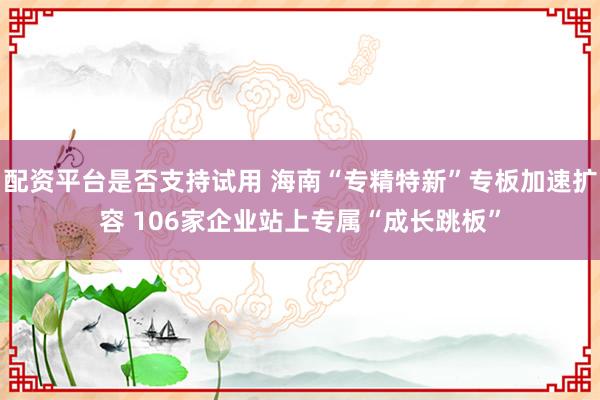 配资平台是否支持试用 海南“专精特新”专板加速扩容 106家企业站上专属“成长跳板”