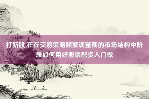打新股 在在交易策略频繁调整期的市场结构中阶段如何用好股票配资入门做