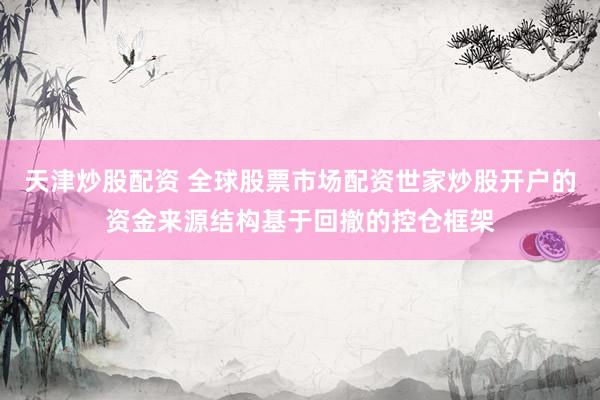 天津炒股配资 全球股票市场配资世家炒股开户的资金来源结构基于回撤的控仓框架