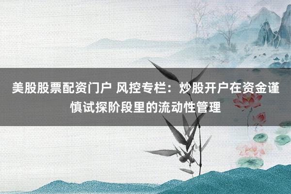 美股股票配资门户 风控专栏：炒股开户在资金谨慎试探阶段里的流动性管理