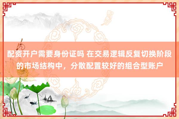 配资开户需要身份证吗 在交易逻辑反复切换阶段的市场结构中，分散配置较好的组合型账户